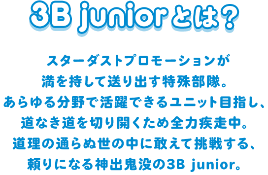 スターダストプロモーションが満を持して送り出す特殊部隊。
  あらゆる分野で活躍できるユニット目指し、道なき道を切り開くため全力疾走中。
  道理の通らぬ世の中に敢えて挑戦する、頼りになる神出鬼没の3B junior。